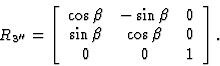 \begin{displaymath} R_{3^{\prime\prime}}=\left[\begin{array} {ccc} \cos \beta&-\sin \beta&0\\ \sin \beta&\cos \beta&0\\ 0&0&1\end{array}\right].\end{displaymath}