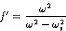 \begin{displaymath} f^{\prime} = \frac{\omega^2}{\omega^2 - \omega^2_s}\end{displaymath}